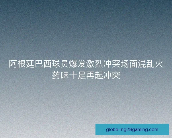 阿根廷巴西球员爆发激烈冲突场面混乱火药味十足再起冲突