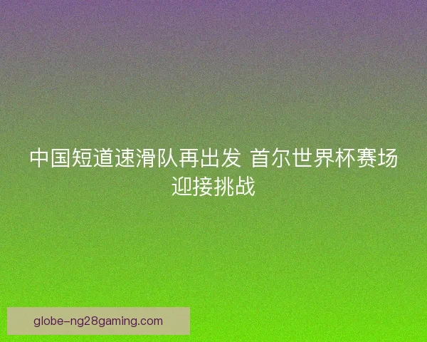 中国短道速滑队再出发 首尔世界杯赛场迎接挑战