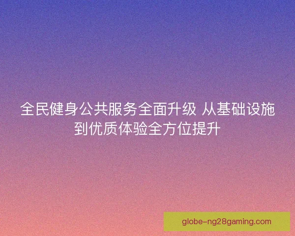 全民健身公共服务全面升级 从基础设施到优质体验全方位提升