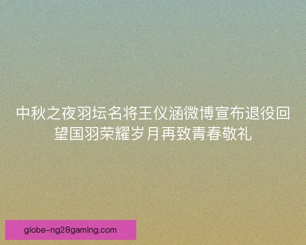 中秋之夜羽坛名将王仪涵微博宣布退役回望国羽荣耀岁月再致青春敬礼