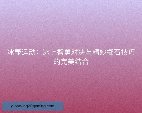 冰壶运动：冰上智勇对决与精妙掷石技巧的完美结合
