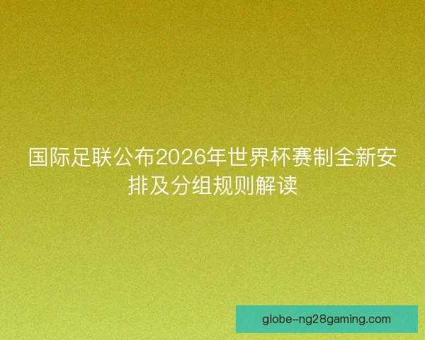 国际足联公布2026年世界杯赛制全新安排及分组规则解读