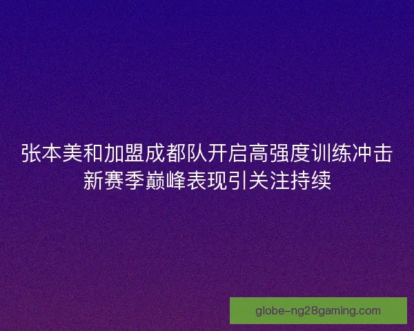 张本美和加盟成都队开启高强度训练冲击新赛季巅峰表现引关注持续