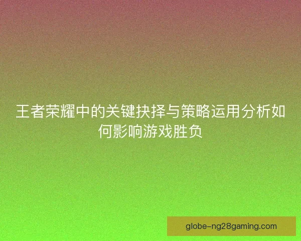 王者荣耀中的关键抉择与策略运用分析如何影响游戏胜负
