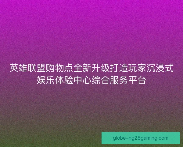 英雄联盟购物点全新升级打造玩家沉浸式娱乐体验中心综合服务平台