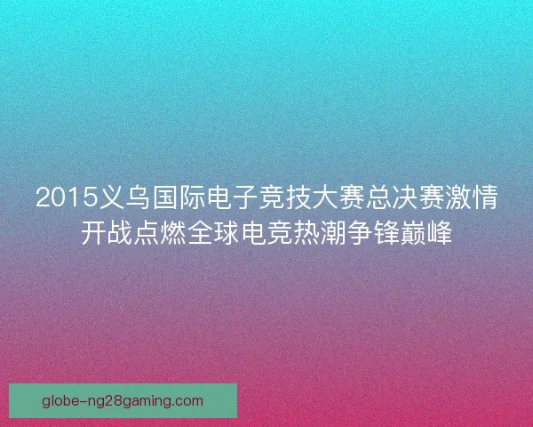 2015义乌国际电子竞技大赛总决赛激情开战点燃全球电竞热潮争锋巅峰