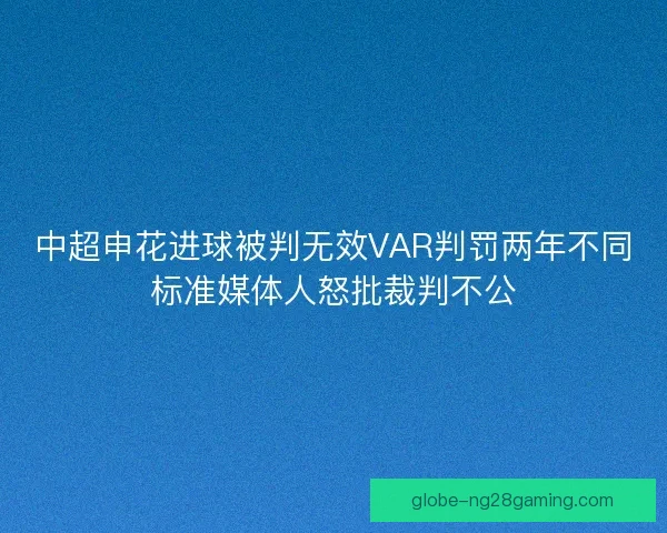 中超申花进球被判无效VAR判罚两年不同标准媒体人怒批裁判不公