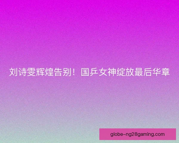 刘诗雯辉煌告别!国乒女神绽放最后华章 刘诗雯辉煌告别!国乒女神绽放最后华章