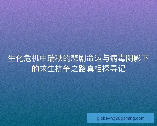 生化危机中瑞秋的悲剧命运与病毒阴影下的求生抗争之路真相探寻记