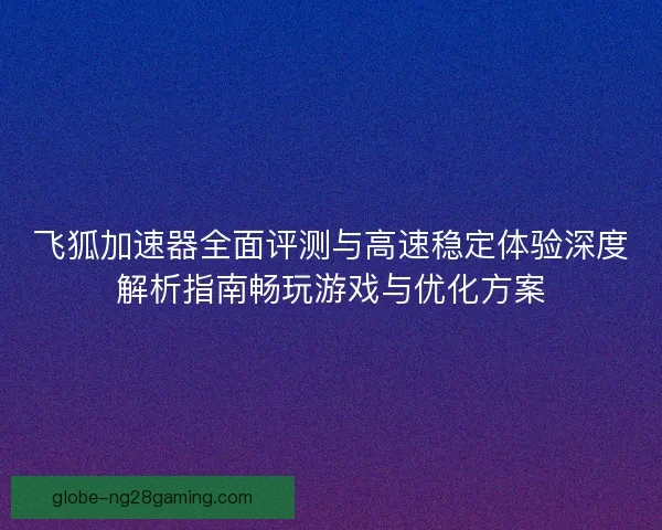 飞狐加速器全面评测与高速稳定体验深度解析指南畅玩游戏与优化方案