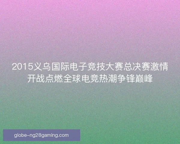 2015义乌国际电子竞技大赛总决赛激情开战点燃全球电竞热潮争锋巅峰 2015义乌国际电子竞技大赛总决赛激情开战点燃全球电竞热潮争锋巅峰