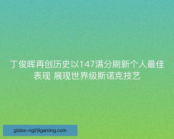 丁俊晖再创历史以147满分刷新个人最佳表现 展现世界级斯诺克技艺 丁俊晖再创历史以147满分刷新个人最佳表现 展现世界级斯诺克技艺