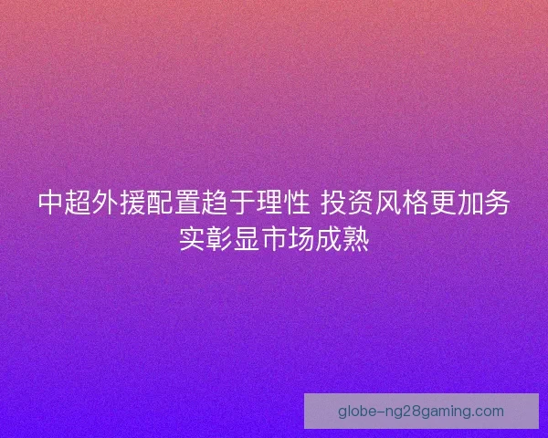 中超外援配置趋于理性 投资风格更加务实彰显市场成熟