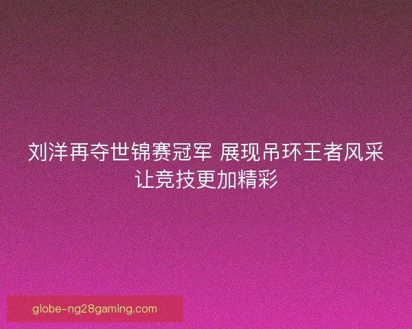 刘洋再夺世锦赛冠军 展现吊环王者风采让竞技更加精彩