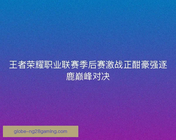 王者荣耀职业联赛季后赛激战正酣豪强逐鹿巅峰对决