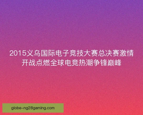 2015义乌国际电子竞技大赛总决赛激情开战点燃全球电竞热潮争锋巅峰 2015义乌国际电子竞技大赛总决赛激情开战点燃全球电竞热潮争锋巅峰