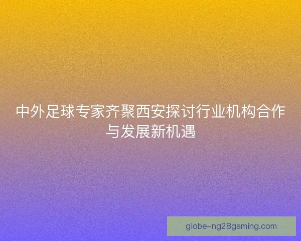 中外足球专家齐聚西安探讨行业机构合作与发展新机遇