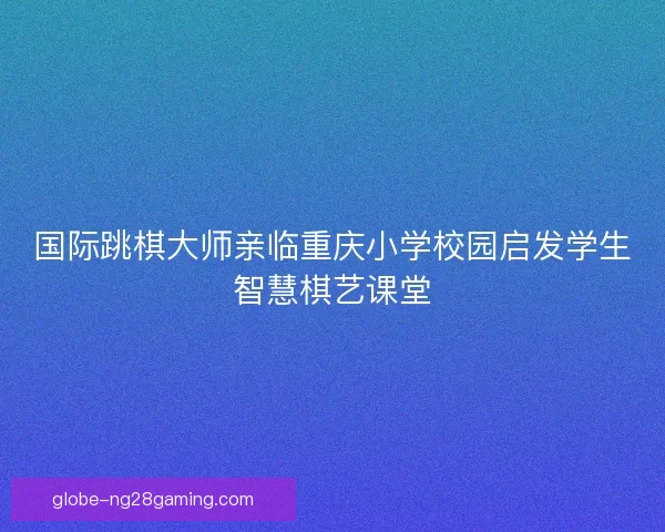 国际跳棋大师亲临重庆小学校园启发学生智慧棋艺课堂 国际跳棋大师亲临重庆小学校园启发学生智慧棋艺课堂